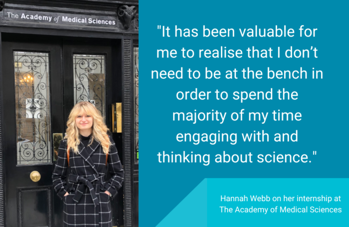 Image of Hannah Webb outside the Academy of Medical Sciences, next to the quote “It has been valuable for me to realise that I don’t need to be at the bench in order to spend the majority of my time engaging with and thinking about science.”